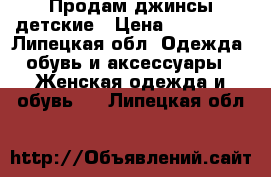 Продам джинсы детские › Цена ­ 500-700 - Липецкая обл. Одежда, обувь и аксессуары » Женская одежда и обувь   . Липецкая обл.